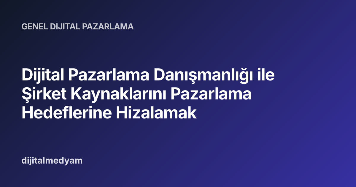 Dijital Pazarlama Danışmanlığı ile Şirket Kaynaklarını Pazarlama Hedeflerine Hizalamak