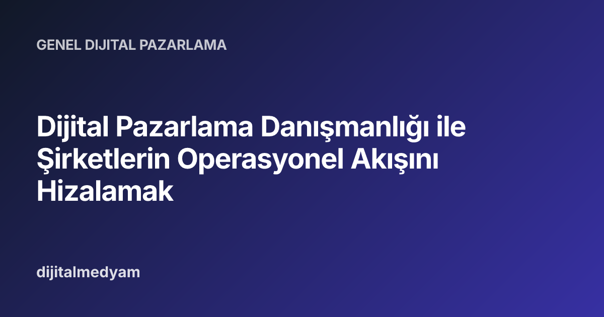 Dijital Pazarlama Danışmanlığı ile Şirketlerin Operasyonel Akışını Hizalamak