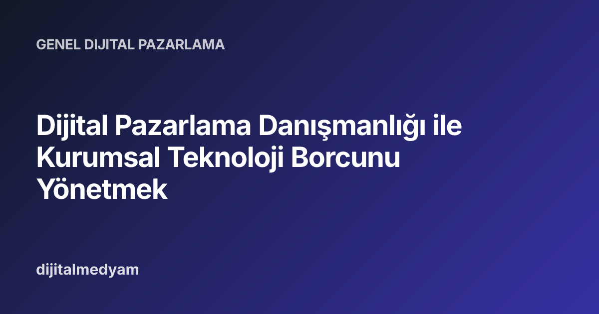 Dijital Pazarlama Danışmanlığı ile Kurumsal Teknoloji Borcunu Yönetmek