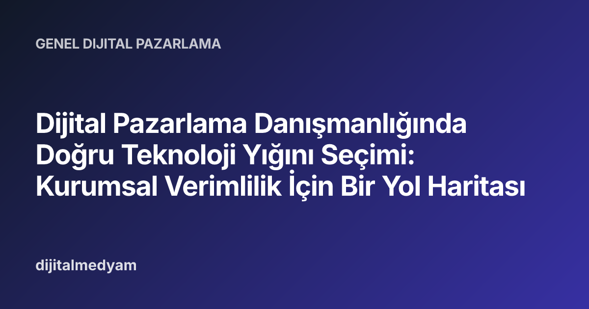 Dijital Pazarlama Danışmanlığında Doğru Teknoloji Yığını Seçimi: Kurumsal Verimlilik İçin Bir Yol Haritası