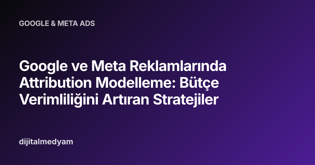 Google ve Meta Reklamlarında Attribution Modelleme: Bütçe Verimliliğini Artıran Stratejiler