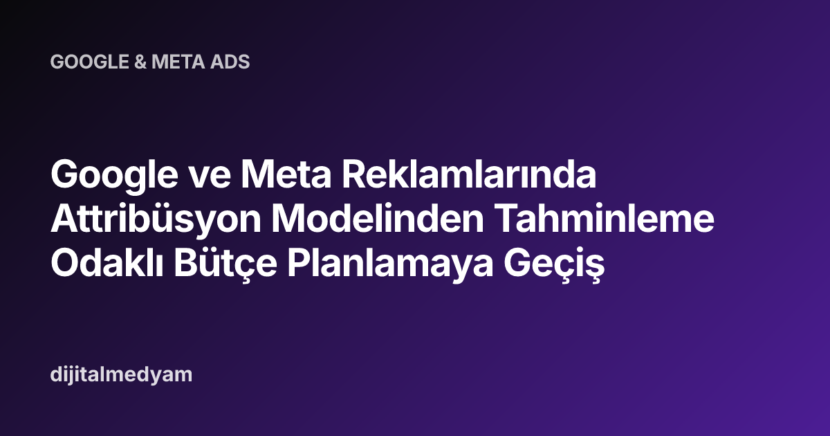 Google ve Meta Reklamlarında Attribüsyon Modelinden Tahminleme Odaklı Bütçe Planlamaya Geçiş