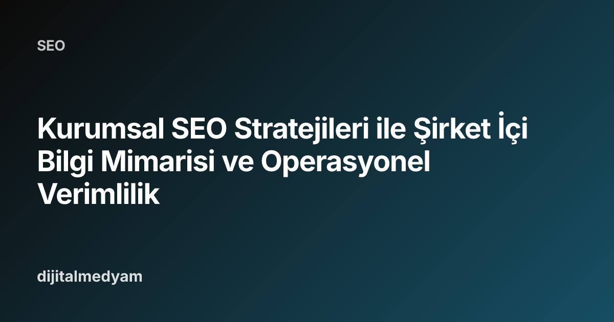 Kurumsal SEO Stratejileri ile Şirket İçi Bilgi Mimarisi ve Operasyonel Verimlilik