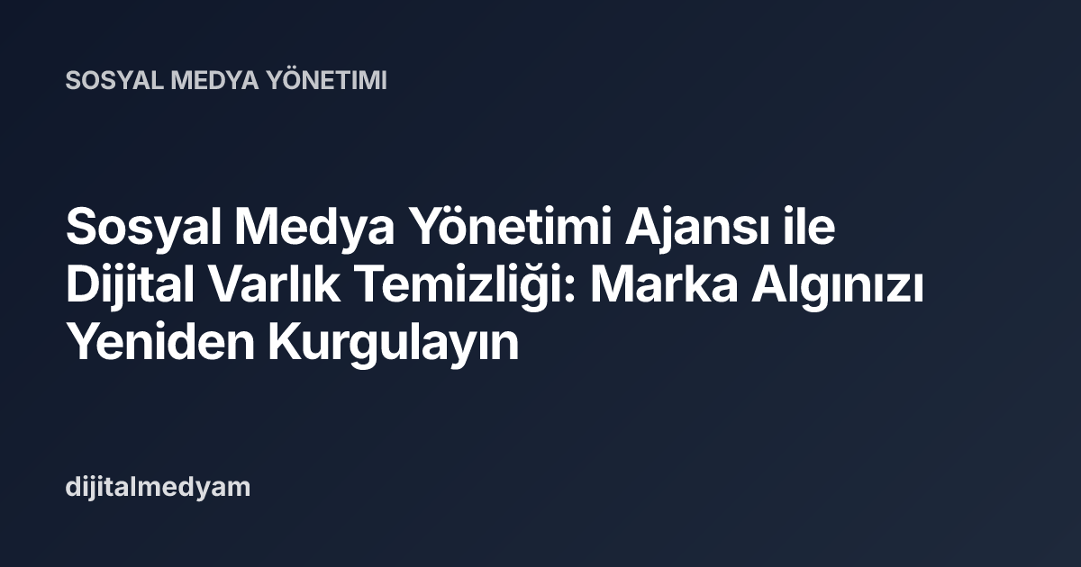 Sosyal Medya Yönetimi Ajansı ile Dijital Varlık Temizliği: Marka Algınızı Yeniden Kurgulayın